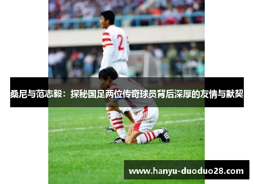 桑尼与范志毅：探秘国足两位传奇球员背后深厚的友情与默契