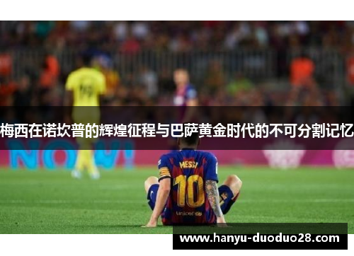 梅西在诺坎普的辉煌征程与巴萨黄金时代的不可分割记忆