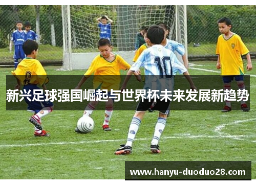 新兴足球强国崛起与世界杯未来发展新趋势 新兴足球强国崛起与世界杯未来发展新趋势