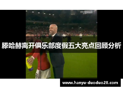 滕哈赫离开俱乐部度假五大亮点回顾分析 滕哈赫离开俱乐部度假五大亮点回顾分析