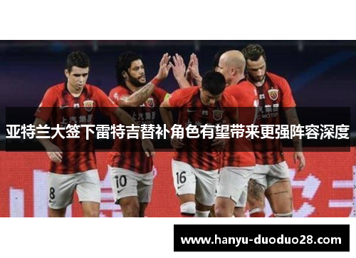 亚特兰大签下雷特吉替补角色有望带来更强阵容深度 亚特兰大签下雷特吉替补角色有望带来更强阵容深度